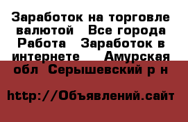 Заработок на торговле валютой - Все города Работа » Заработок в интернете   . Амурская обл.,Серышевский р-н